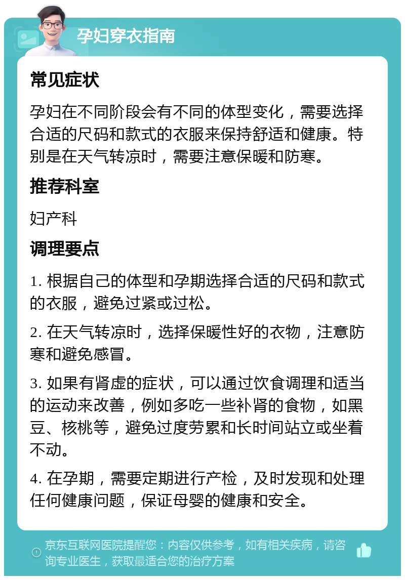 孕妇穿衣指南 常见症状 孕妇在不同阶段会有不同的体型变化，需要选择合适的尺码和款式的衣服来保持舒适和健康。特别是在天气转凉时，需要注意保暖和防寒。 推荐科室 妇产科 调理要点 1. 根据自己的体型和孕期选择合适的尺码和款式的衣服，避免过紧或过松。 2. 在天气转凉时，选择保暖性好的衣物，注意防寒和避免感冒。 3. 如果有肾虚的症状，可以通过饮食调理和适当的运动来改善，例如多吃一些补肾的食物，如黑豆、核桃等，避免过度劳累和长时间站立或坐着不动。 4. 在孕期，需要定期进行产检，及时发现和处理任何健康问题，保证母婴的健康和安全。