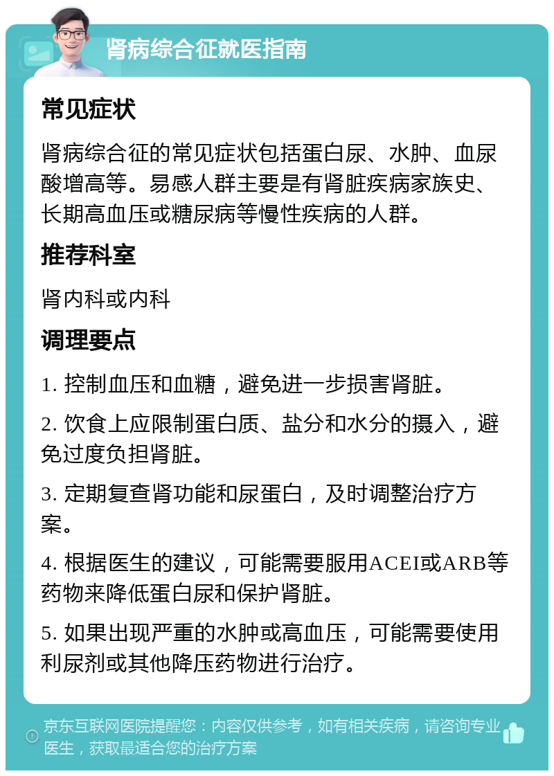 肾病综合征就医指南 常见症状 肾病综合征的常见症状包括蛋白尿、水肿、血尿酸增高等。易感人群主要是有肾脏疾病家族史、长期高血压或糖尿病等慢性疾病的人群。 推荐科室 肾内科或内科 调理要点 1. 控制血压和血糖，避免进一步损害肾脏。 2. 饮食上应限制蛋白质、盐分和水分的摄入，避免过度负担肾脏。 3. 定期复查肾功能和尿蛋白，及时调整治疗方案。 4. 根据医生的建议，可能需要服用ACEI或ARB等药物来降低蛋白尿和保护肾脏。 5. 如果出现严重的水肿或高血压，可能需要使用利尿剂或其他降压药物进行治疗。