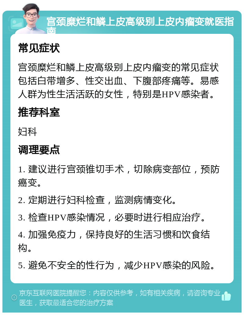 宫颈糜烂和鳞上皮高级别上皮内瘤变就医指南 常见症状 宫颈糜烂和鳞上皮高级别上皮内瘤变的常见症状包括白带增多、性交出血、下腹部疼痛等。易感人群为性生活活跃的女性，特别是HPV感染者。 推荐科室 妇科 调理要点 1. 建议进行宫颈锥切手术，切除病变部位，预防癌变。 2. 定期进行妇科检查，监测病情变化。 3. 检查HPV感染情况，必要时进行相应治疗。 4. 加强免疫力，保持良好的生活习惯和饮食结构。 5. 避免不安全的性行为，减少HPV感染的风险。