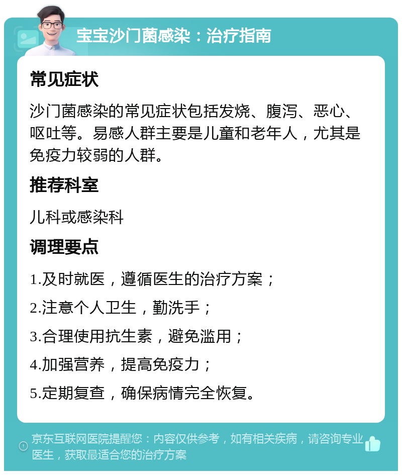 宝宝沙门菌感染：治疗指南 常见症状 沙门菌感染的常见症状包括发烧、腹泻、恶心、呕吐等。易感人群主要是儿童和老年人，尤其是免疫力较弱的人群。 推荐科室 儿科或感染科 调理要点 1.及时就医，遵循医生的治疗方案； 2.注意个人卫生，勤洗手； 3.合理使用抗生素，避免滥用； 4.加强营养，提高免疫力； 5.定期复查，确保病情完全恢复。