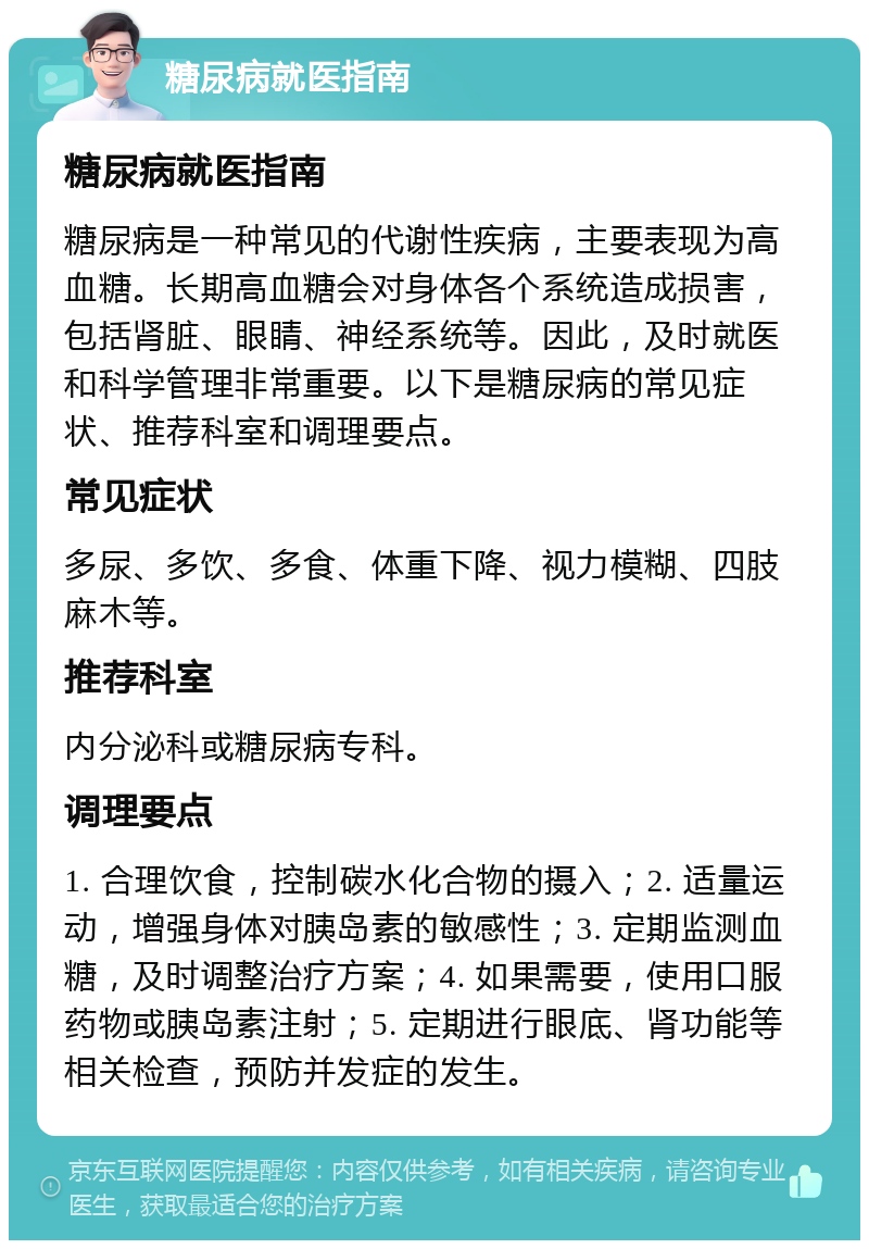 糖尿病就医指南 糖尿病就医指南 糖尿病是一种常见的代谢性疾病，主要表现为高血糖。长期高血糖会对身体各个系统造成损害，包括肾脏、眼睛、神经系统等。因此，及时就医和科学管理非常重要。以下是糖尿病的常见症状、推荐科室和调理要点。 常见症状 多尿、多饮、多食、体重下降、视力模糊、四肢麻木等。 推荐科室 内分泌科或糖尿病专科。 调理要点 1. 合理饮食，控制碳水化合物的摄入；2. 适量运动，增强身体对胰岛素的敏感性；3. 定期监测血糖，及时调整治疗方案；4. 如果需要，使用口服药物或胰岛素注射；5. 定期进行眼底、肾功能等相关检查，预防并发症的发生。