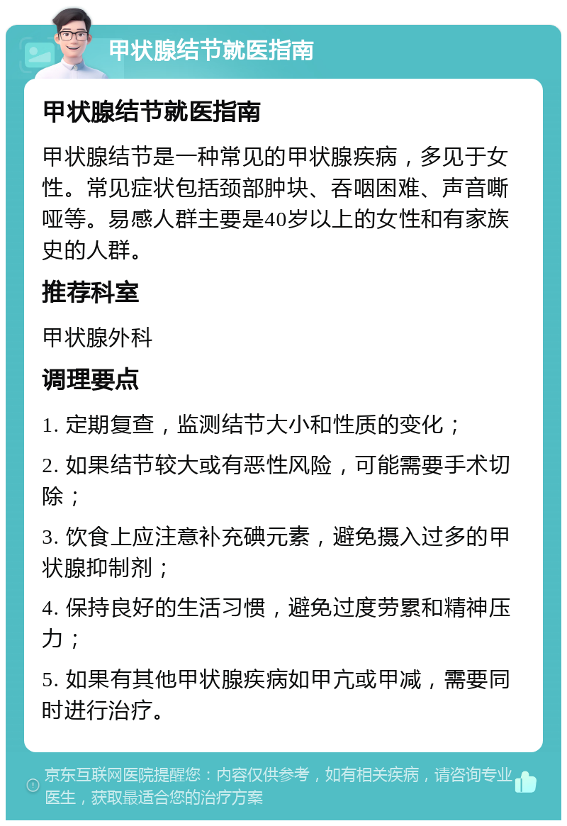 甲状腺结节就医指南 甲状腺结节就医指南 甲状腺结节是一种常见的甲状腺疾病，多见于女性。常见症状包括颈部肿块、吞咽困难、声音嘶哑等。易感人群主要是40岁以上的女性和有家族史的人群。 推荐科室 甲状腺外科 调理要点 1. 定期复查，监测结节大小和性质的变化； 2. 如果结节较大或有恶性风险，可能需要手术切除； 3. 饮食上应注意补充碘元素，避免摄入过多的甲状腺抑制剂； 4. 保持良好的生活习惯，避免过度劳累和精神压力； 5. 如果有其他甲状腺疾病如甲亢或甲减，需要同时进行治疗。