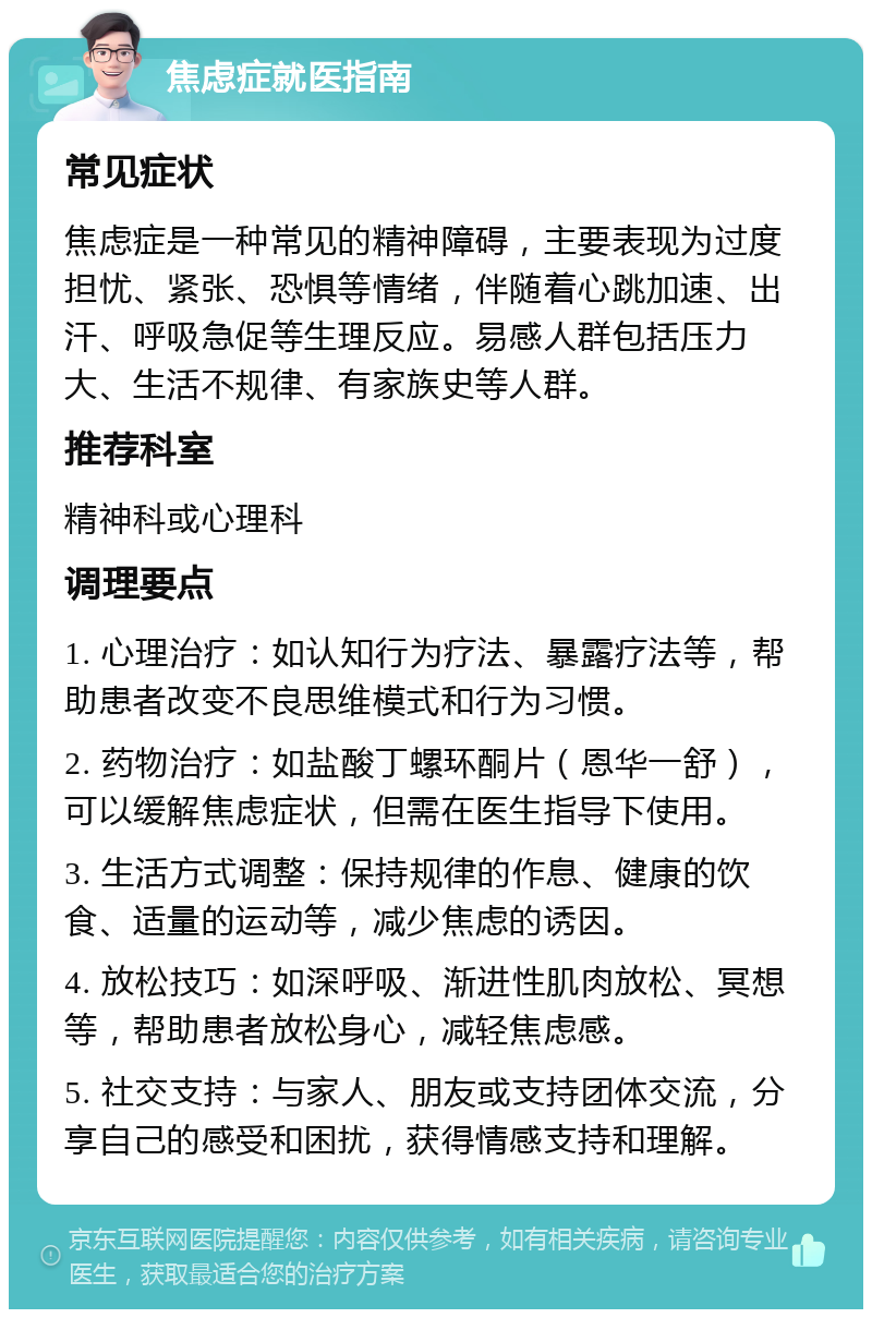 焦虑症就医指南 常见症状 焦虑症是一种常见的精神障碍，主要表现为过度担忧、紧张、恐惧等情绪，伴随着心跳加速、出汗、呼吸急促等生理反应。易感人群包括压力大、生活不规律、有家族史等人群。 推荐科室 精神科或心理科 调理要点 1. 心理治疗：如认知行为疗法、暴露疗法等，帮助患者改变不良思维模式和行为习惯。 2. 药物治疗：如盐酸丁螺环酮片（恩华一舒），可以缓解焦虑症状，但需在医生指导下使用。 3. 生活方式调整：保持规律的作息、健康的饮食、适量的运动等，减少焦虑的诱因。 4. 放松技巧：如深呼吸、渐进性肌肉放松、冥想等，帮助患者放松身心，减轻焦虑感。 5. 社交支持：与家人、朋友或支持团体交流，分享自己的感受和困扰，获得情感支持和理解。