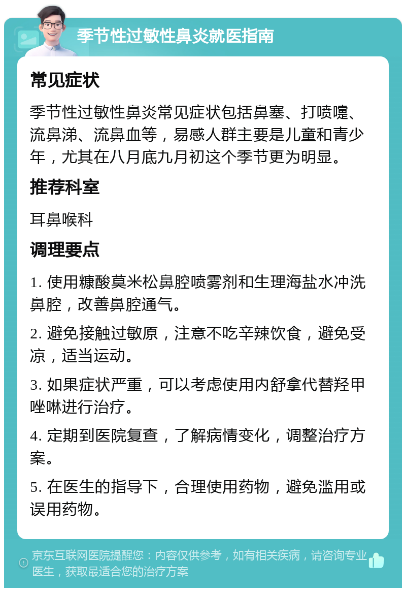 季节性过敏性鼻炎就医指南 常见症状 季节性过敏性鼻炎常见症状包括鼻塞、打喷嚏、流鼻涕、流鼻血等，易感人群主要是儿童和青少年，尤其在八月底九月初这个季节更为明显。 推荐科室 耳鼻喉科 调理要点 1. 使用糠酸莫米松鼻腔喷雾剂和生理海盐水冲洗鼻腔，改善鼻腔通气。 2. 避免接触过敏原，注意不吃辛辣饮食，避免受凉，适当运动。 3. 如果症状严重，可以考虑使用内舒拿代替羟甲唑啉进行治疗。 4. 定期到医院复查，了解病情变化，调整治疗方案。 5. 在医生的指导下，合理使用药物，避免滥用或误用药物。