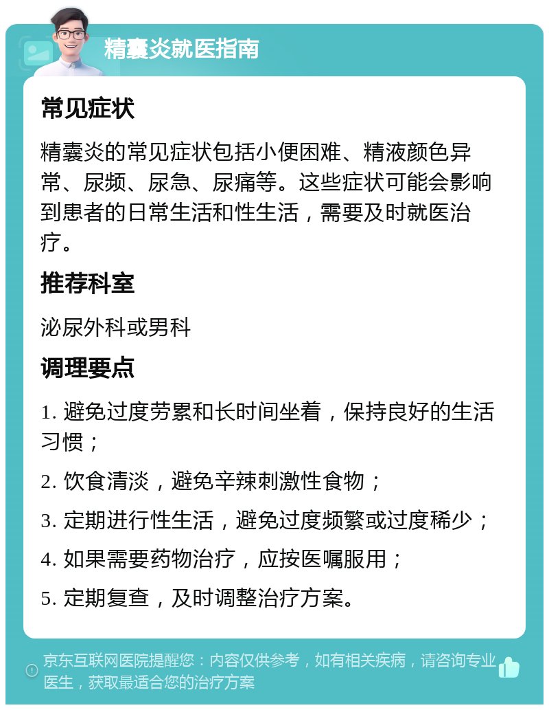 精囊炎就医指南 常见症状 精囊炎的常见症状包括小便困难、精液颜色异常、尿频、尿急、尿痛等。这些症状可能会影响到患者的日常生活和性生活，需要及时就医治疗。 推荐科室 泌尿外科或男科 调理要点 1. 避免过度劳累和长时间坐着，保持良好的生活习惯； 2. 饮食清淡，避免辛辣刺激性食物； 3. 定期进行性生活，避免过度频繁或过度稀少； 4. 如果需要药物治疗，应按医嘱服用； 5. 定期复查，及时调整治疗方案。