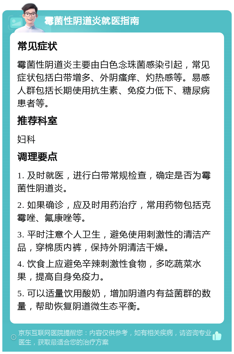 霉菌性阴道炎就医指南 常见症状 霉菌性阴道炎主要由白色念珠菌感染引起，常见症状包括白带增多、外阴瘙痒、灼热感等。易感人群包括长期使用抗生素、免疫力低下、糖尿病患者等。 推荐科室 妇科 调理要点 1. 及时就医，进行白带常规检查，确定是否为霉菌性阴道炎。 2. 如果确诊，应及时用药治疗，常用药物包括克霉唑、氟康唑等。 3. 平时注意个人卫生，避免使用刺激性的清洁产品，穿棉质内裤，保持外阴清洁干燥。 4. 饮食上应避免辛辣刺激性食物，多吃蔬菜水果，提高自身免疫力。 5. 可以适量饮用酸奶，增加阴道内有益菌群的数量，帮助恢复阴道微生态平衡。