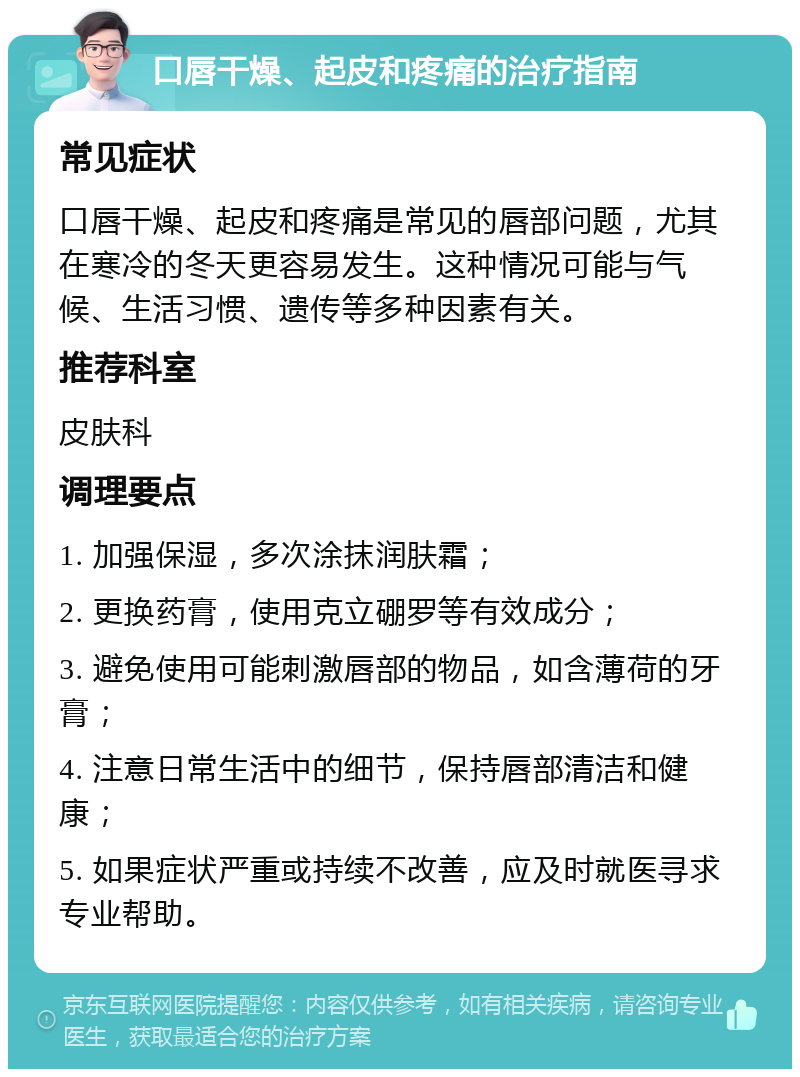 口唇干燥、起皮和疼痛的治疗指南 常见症状 口唇干燥、起皮和疼痛是常见的唇部问题，尤其在寒冷的冬天更容易发生。这种情况可能与气候、生活习惯、遗传等多种因素有关。 推荐科室 皮肤科 调理要点 1. 加强保湿，多次涂抹润肤霜； 2. 更换药膏，使用克立硼罗等有效成分； 3. 避免使用可能刺激唇部的物品，如含薄荷的牙膏； 4. 注意日常生活中的细节，保持唇部清洁和健康； 5. 如果症状严重或持续不改善，应及时就医寻求专业帮助。