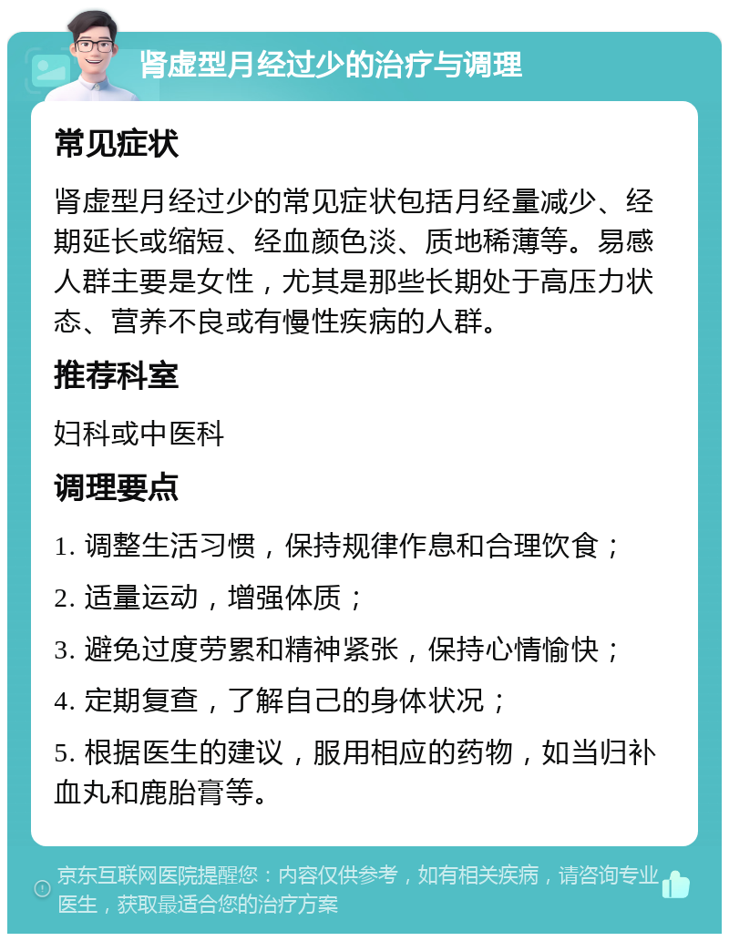 肾虚型月经过少的治疗与调理 常见症状 肾虚型月经过少的常见症状包括月经量减少、经期延长或缩短、经血颜色淡、质地稀薄等。易感人群主要是女性，尤其是那些长期处于高压力状态、营养不良或有慢性疾病的人群。 推荐科室 妇科或中医科 调理要点 1. 调整生活习惯，保持规律作息和合理饮食； 2. 适量运动，增强体质； 3. 避免过度劳累和精神紧张，保持心情愉快； 4. 定期复查，了解自己的身体状况； 5. 根据医生的建议，服用相应的药物，如当归补血丸和鹿胎膏等。