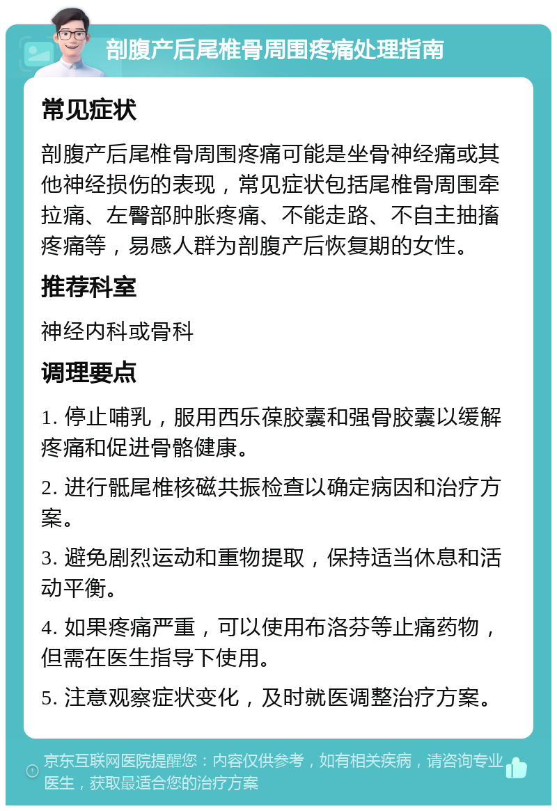 剖腹产后尾椎骨周围疼痛处理指南 常见症状 剖腹产后尾椎骨周围疼痛可能是坐骨神经痛或其他神经损伤的表现，常见症状包括尾椎骨周围牵拉痛、左臀部肿胀疼痛、不能走路、不自主抽搐疼痛等，易感人群为剖腹产后恢复期的女性。 推荐科室 神经内科或骨科 调理要点 1. 停止哺乳，服用西乐葆胶囊和强骨胶囊以缓解疼痛和促进骨骼健康。 2. 进行骶尾椎核磁共振检查以确定病因和治疗方案。 3. 避免剧烈运动和重物提取，保持适当休息和活动平衡。 4. 如果疼痛严重，可以使用布洛芬等止痛药物，但需在医生指导下使用。 5. 注意观察症状变化，及时就医调整治疗方案。