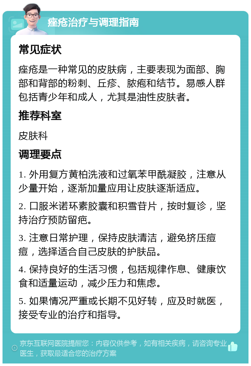 痤疮治疗与调理指南 常见症状 痤疮是一种常见的皮肤病，主要表现为面部、胸部和背部的粉刺、丘疹、脓疱和结节。易感人群包括青少年和成人，尤其是油性皮肤者。 推荐科室 皮肤科 调理要点 1. 外用复方黄柏洗液和过氧苯甲酰凝胶，注意从少量开始，逐渐加量应用让皮肤逐渐适应。 2. 口服米诺环素胶囊和积雪苷片，按时复诊，坚持治疗预防留疤。 3. 注意日常护理，保持皮肤清洁，避免挤压痘痘，选择适合自己皮肤的护肤品。 4. 保持良好的生活习惯，包括规律作息、健康饮食和适量运动，减少压力和焦虑。 5. 如果情况严重或长期不见好转，应及时就医，接受专业的治疗和指导。