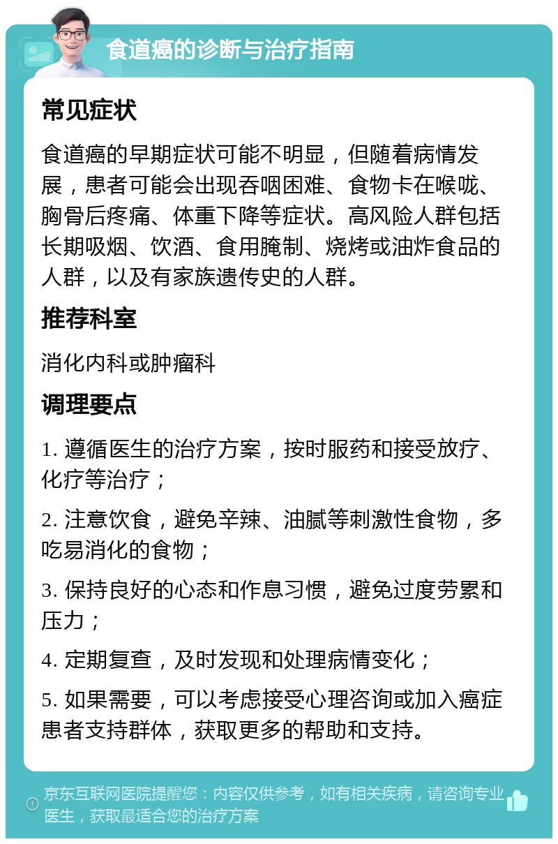 食道癌的诊断与治疗指南 常见症状 食道癌的早期症状可能不明显，但随着病情发展，患者可能会出现吞咽困难、食物卡在喉咙、胸骨后疼痛、体重下降等症状。高风险人群包括长期吸烟、饮酒、食用腌制、烧烤或油炸食品的人群，以及有家族遗传史的人群。 推荐科室 消化内科或肿瘤科 调理要点 1. 遵循医生的治疗方案，按时服药和接受放疗、化疗等治疗； 2. 注意饮食，避免辛辣、油腻等刺激性食物，多吃易消化的食物； 3. 保持良好的心态和作息习惯，避免过度劳累和压力； 4. 定期复查，及时发现和处理病情变化； 5. 如果需要，可以考虑接受心理咨询或加入癌症患者支持群体，获取更多的帮助和支持。