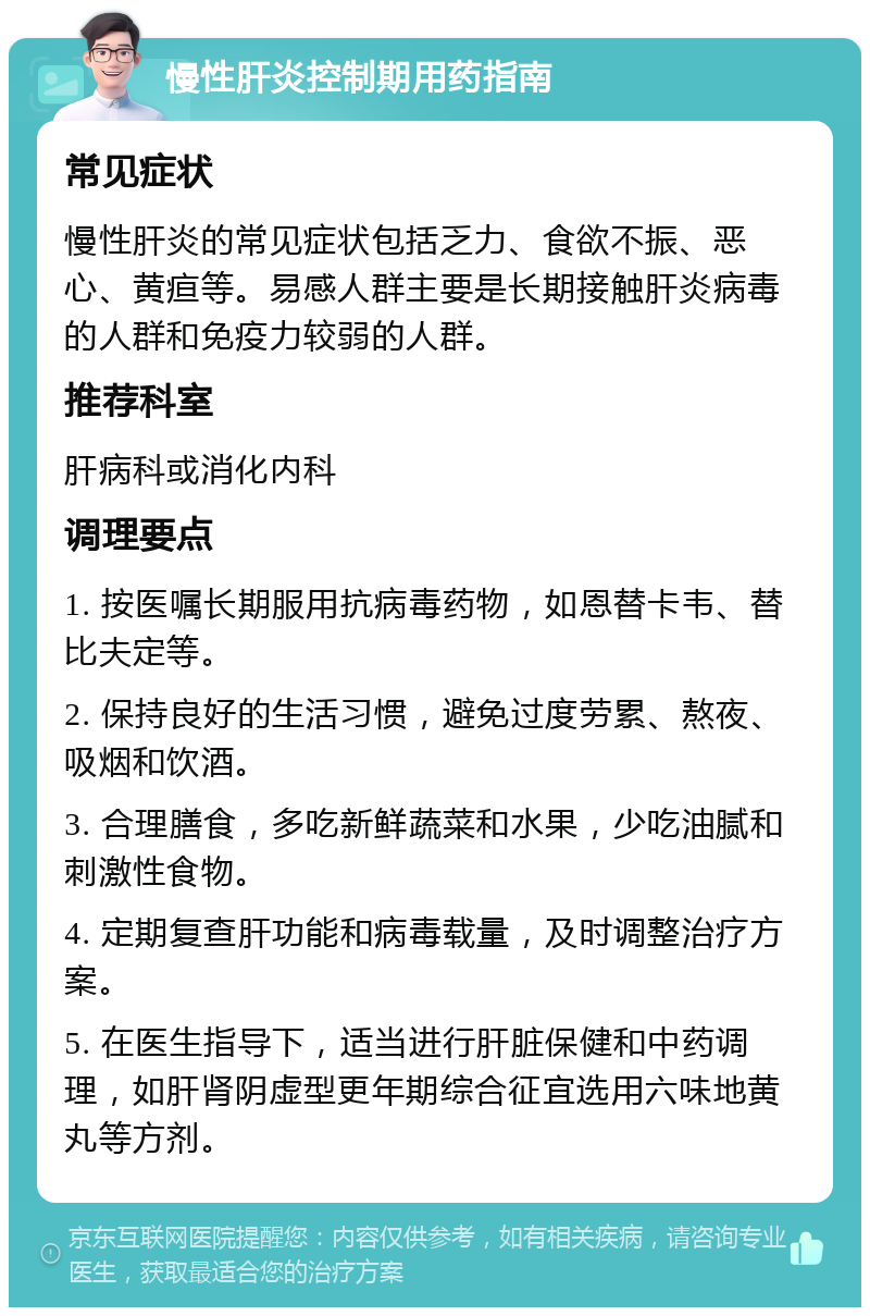 慢性肝炎控制期用药指南 常见症状 慢性肝炎的常见症状包括乏力、食欲不振、恶心、黄疸等。易感人群主要是长期接触肝炎病毒的人群和免疫力较弱的人群。 推荐科室 肝病科或消化内科 调理要点 1. 按医嘱长期服用抗病毒药物，如恩替卡韦、替比夫定等。 2. 保持良好的生活习惯，避免过度劳累、熬夜、吸烟和饮酒。 3. 合理膳食，多吃新鲜蔬菜和水果，少吃油腻和刺激性食物。 4. 定期复查肝功能和病毒载量，及时调整治疗方案。 5. 在医生指导下，适当进行肝脏保健和中药调理，如肝肾阴虚型更年期综合征宜选用六味地黄丸等方剂。