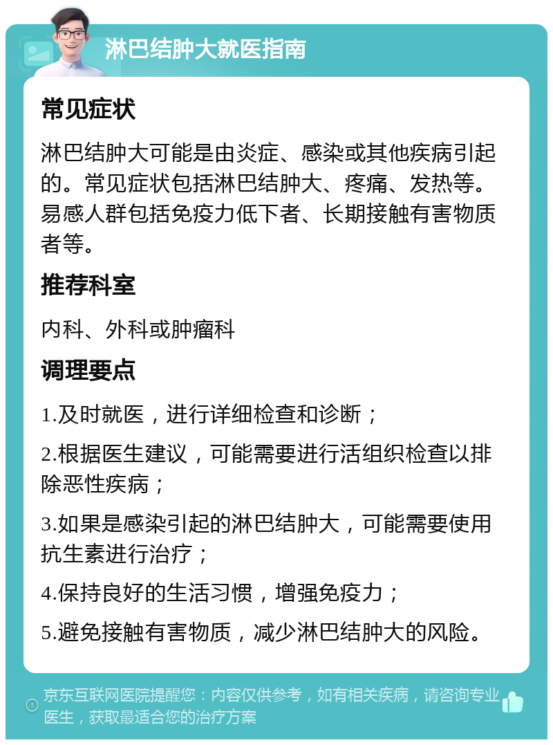 淋巴结肿大就医指南 常见症状 淋巴结肿大可能是由炎症、感染或其他疾病引起的。常见症状包括淋巴结肿大、疼痛、发热等。易感人群包括免疫力低下者、长期接触有害物质者等。 推荐科室 内科、外科或肿瘤科 调理要点 1.及时就医，进行详细检查和诊断； 2.根据医生建议，可能需要进行活组织检查以排除恶性疾病； 3.如果是感染引起的淋巴结肿大，可能需要使用抗生素进行治疗； 4.保持良好的生活习惯，增强免疫力； 5.避免接触有害物质，减少淋巴结肿大的风险。