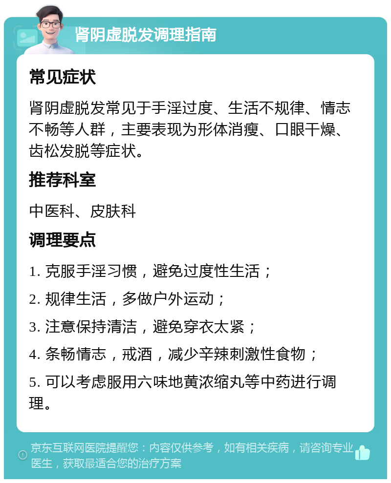 肾阴虚脱发调理指南 常见症状 肾阴虚脱发常见于手淫过度、生活不规律、情志不畅等人群，主要表现为形体消瘦、口眼干燥、齿松发脱等症状。 推荐科室 中医科、皮肤科 调理要点 1. 克服手淫习惯，避免过度性生活； 2. 规律生活，多做户外运动； 3. 注意保持清洁，避免穿衣太紧； 4. 条畅情志，戒酒，减少辛辣刺激性食物； 5. 可以考虑服用六味地黄浓缩丸等中药进行调理。