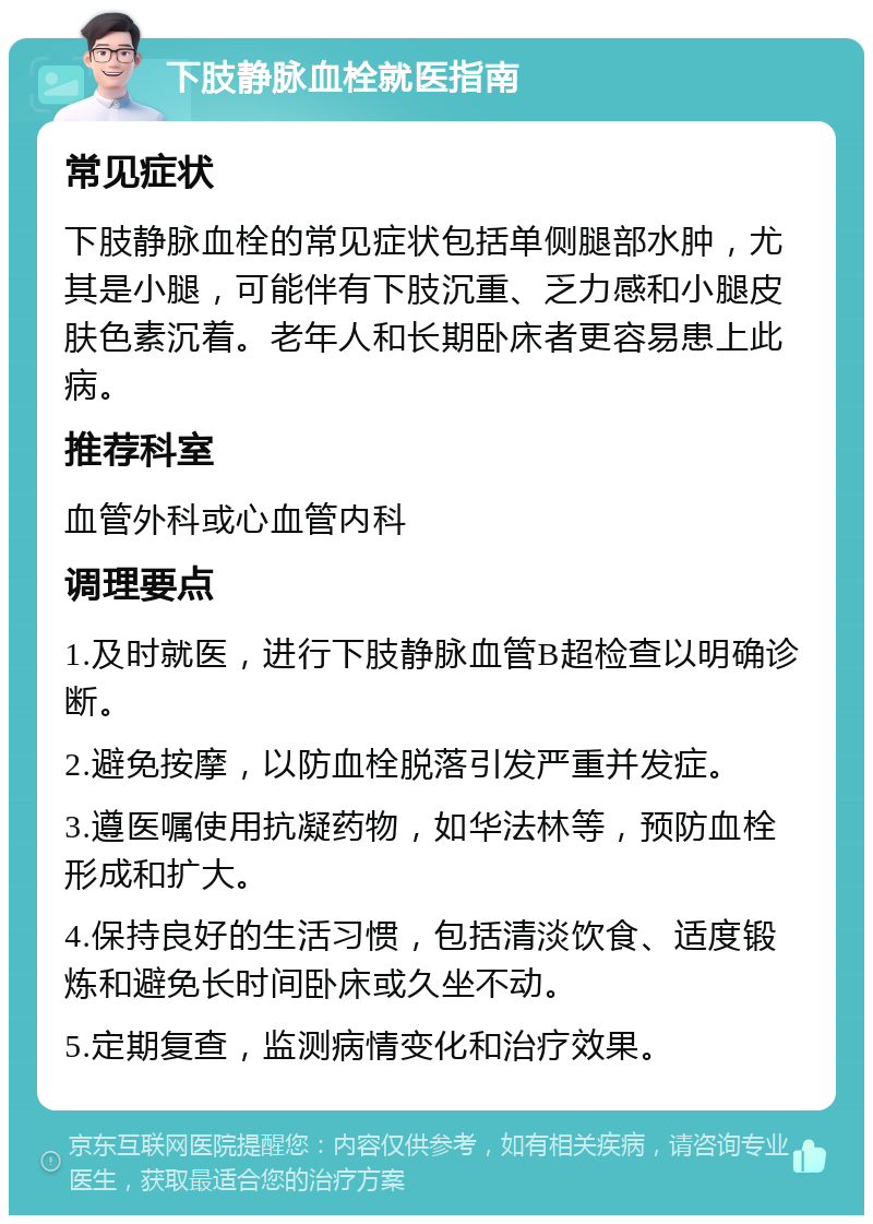 下肢静脉血栓就医指南 常见症状 下肢静脉血栓的常见症状包括单侧腿部水肿，尤其是小腿，可能伴有下肢沉重、乏力感和小腿皮肤色素沉着。老年人和长期卧床者更容易患上此病。 推荐科室 血管外科或心血管内科 调理要点 1.及时就医，进行下肢静脉血管B超检查以明确诊断。 2.避免按摩，以防血栓脱落引发严重并发症。 3.遵医嘱使用抗凝药物，如华法林等，预防血栓形成和扩大。 4.保持良好的生活习惯，包括清淡饮食、适度锻炼和避免长时间卧床或久坐不动。 5.定期复查，监测病情变化和治疗效果。