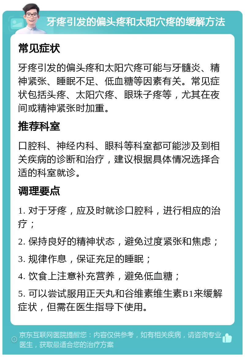 牙疼引发的偏头疼和太阳穴疼的缓解方法 常见症状 牙疼引发的偏头疼和太阳穴疼可能与牙髓炎、精神紧张、睡眠不足、低血糖等因素有关。常见症状包括头疼、太阳穴疼、眼珠子疼等，尤其在夜间或精神紧张时加重。 推荐科室 口腔科、神经内科、眼科等科室都可能涉及到相关疾病的诊断和治疗，建议根据具体情况选择合适的科室就诊。 调理要点 1. 对于牙疼，应及时就诊口腔科，进行相应的治疗； 2. 保持良好的精神状态，避免过度紧张和焦虑； 3. 规律作息，保证充足的睡眠； 4. 饮食上注意补充营养，避免低血糖； 5. 可以尝试服用正天丸和谷维素维生素B1来缓解症状，但需在医生指导下使用。