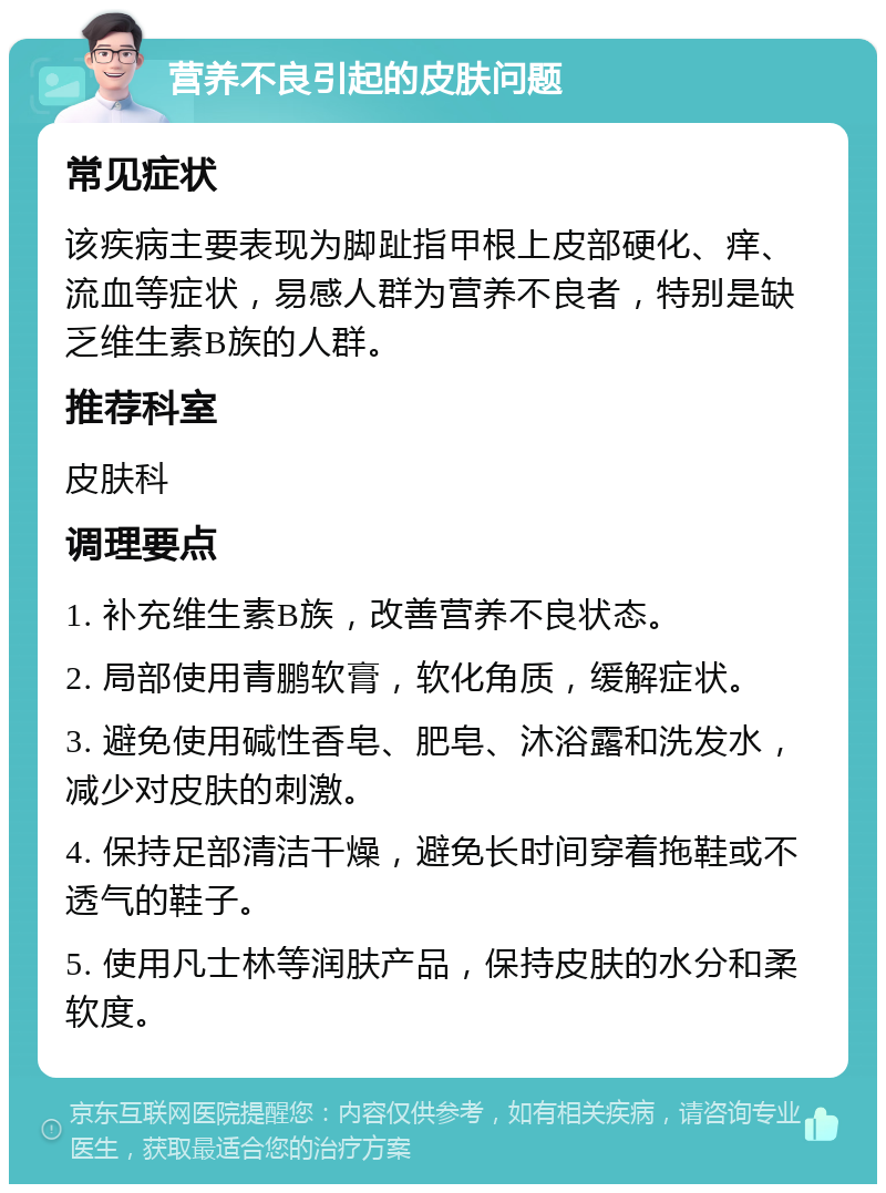 营养不良引起的皮肤问题 常见症状 该疾病主要表现为脚趾指甲根上皮部硬化、痒、流血等症状，易感人群为营养不良者，特别是缺乏维生素B族的人群。 推荐科室 皮肤科 调理要点 1. 补充维生素B族，改善营养不良状态。 2. 局部使用青鹏软膏，软化角质，缓解症状。 3. 避免使用碱性香皂、肥皂、沐浴露和洗发水，减少对皮肤的刺激。 4. 保持足部清洁干燥，避免长时间穿着拖鞋或不透气的鞋子。 5. 使用凡士林等润肤产品，保持皮肤的水分和柔软度。