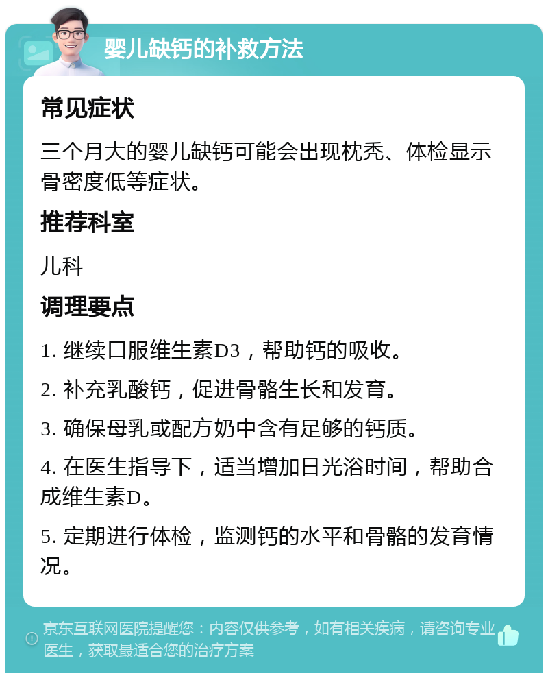 婴儿缺钙的补救方法 常见症状 三个月大的婴儿缺钙可能会出现枕秃、体检显示骨密度低等症状。 推荐科室 儿科 调理要点 1. 继续口服维生素D3，帮助钙的吸收。 2. 补充乳酸钙，促进骨骼生长和发育。 3. 确保母乳或配方奶中含有足够的钙质。 4. 在医生指导下，适当增加日光浴时间，帮助合成维生素D。 5. 定期进行体检，监测钙的水平和骨骼的发育情况。