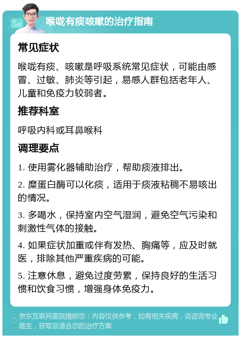 喉咙有痰咳嗽的治疗指南 常见症状 喉咙有痰、咳嗽是呼吸系统常见症状，可能由感冒、过敏、肺炎等引起，易感人群包括老年人、儿童和免疫力较弱者。 推荐科室 呼吸内科或耳鼻喉科 调理要点 1. 使用雾化器辅助治疗，帮助痰液排出。 2. 糜蛋白酶可以化痰，适用于痰液粘稠不易咳出的情况。 3. 多喝水，保持室内空气湿润，避免空气污染和刺激性气体的接触。 4. 如果症状加重或伴有发热、胸痛等，应及时就医，排除其他严重疾病的可能。 5. 注意休息，避免过度劳累，保持良好的生活习惯和饮食习惯，增强身体免疫力。