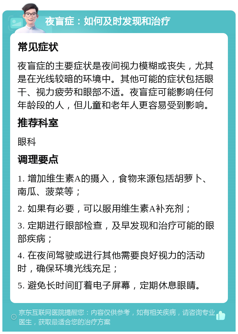 夜盲症：如何及时发现和治疗 常见症状 夜盲症的主要症状是夜间视力模糊或丧失，尤其是在光线较暗的环境中。其他可能的症状包括眼干、视力疲劳和眼部不适。夜盲症可能影响任何年龄段的人，但儿童和老年人更容易受到影响。 推荐科室 眼科 调理要点 1. 增加维生素A的摄入，食物来源包括胡萝卜、南瓜、菠菜等； 2. 如果有必要，可以服用维生素A补充剂； 3. 定期进行眼部检查，及早发现和治疗可能的眼部疾病； 4. 在夜间驾驶或进行其他需要良好视力的活动时，确保环境光线充足； 5. 避免长时间盯着电子屏幕，定期休息眼睛。