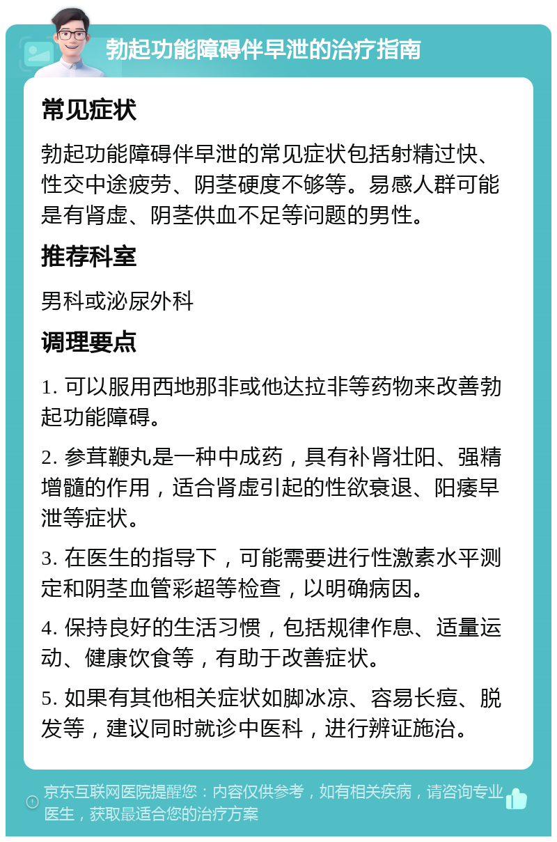 勃起功能障碍伴早泄的治疗指南 常见症状 勃起功能障碍伴早泄的常见症状包括射精过快、性交中途疲劳、阴茎硬度不够等。易感人群可能是有肾虚、阴茎供血不足等问题的男性。 推荐科室 男科或泌尿外科 调理要点 1. 可以服用西地那非或他达拉非等药物来改善勃起功能障碍。 2. 参茸鞭丸是一种中成药，具有补肾壮阳、强精增髓的作用，适合肾虚引起的性欲衰退、阳痿早泄等症状。 3. 在医生的指导下，可能需要进行性激素水平测定和阴茎血管彩超等检查，以明确病因。 4. 保持良好的生活习惯，包括规律作息、适量运动、健康饮食等，有助于改善症状。 5. 如果有其他相关症状如脚冰凉、容易长痘、脱发等，建议同时就诊中医科，进行辨证施治。