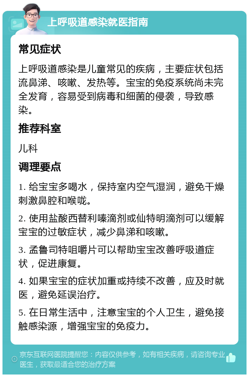 上呼吸道感染就医指南 常见症状 上呼吸道感染是儿童常见的疾病，主要症状包括流鼻涕、咳嗽、发热等。宝宝的免疫系统尚未完全发育，容易受到病毒和细菌的侵袭，导致感染。 推荐科室 儿科 调理要点 1. 给宝宝多喝水，保持室内空气湿润，避免干燥刺激鼻腔和喉咙。 2. 使用盐酸西替利嗪滴剂或仙特明滴剂可以缓解宝宝的过敏症状，减少鼻涕和咳嗽。 3. 孟鲁司特咀嚼片可以帮助宝宝改善呼吸道症状，促进康复。 4. 如果宝宝的症状加重或持续不改善，应及时就医，避免延误治疗。 5. 在日常生活中，注意宝宝的个人卫生，避免接触感染源，增强宝宝的免疫力。