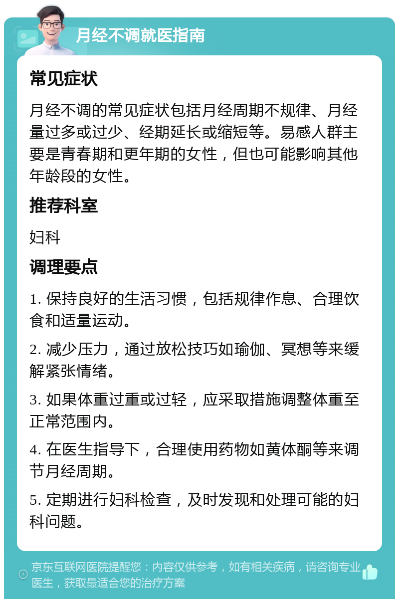 月经不调就医指南 常见症状 月经不调的常见症状包括月经周期不规律、月经量过多或过少、经期延长或缩短等。易感人群主要是青春期和更年期的女性，但也可能影响其他年龄段的女性。 推荐科室 妇科 调理要点 1. 保持良好的生活习惯，包括规律作息、合理饮食和适量运动。 2. 减少压力，通过放松技巧如瑜伽、冥想等来缓解紧张情绪。 3. 如果体重过重或过轻，应采取措施调整体重至正常范围内。 4. 在医生指导下，合理使用药物如黄体酮等来调节月经周期。 5. 定期进行妇科检查，及时发现和处理可能的妇科问题。