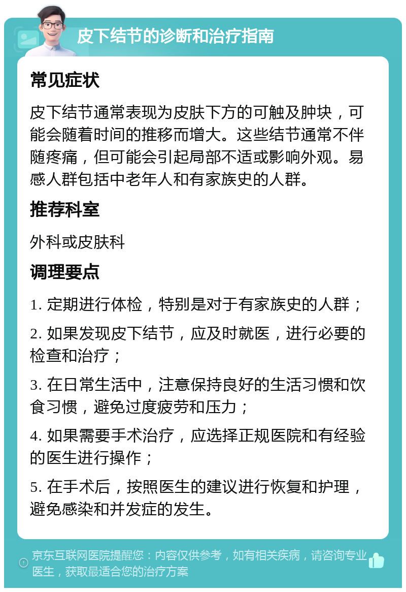 皮下结节的诊断和治疗指南 常见症状 皮下结节通常表现为皮肤下方的可触及肿块，可能会随着时间的推移而增大。这些结节通常不伴随疼痛，但可能会引起局部不适或影响外观。易感人群包括中老年人和有家族史的人群。 推荐科室 外科或皮肤科 调理要点 1. 定期进行体检，特别是对于有家族史的人群； 2. 如果发现皮下结节，应及时就医，进行必要的检查和治疗； 3. 在日常生活中，注意保持良好的生活习惯和饮食习惯，避免过度疲劳和压力； 4. 如果需要手术治疗，应选择正规医院和有经验的医生进行操作； 5. 在手术后，按照医生的建议进行恢复和护理，避免感染和并发症的发生。