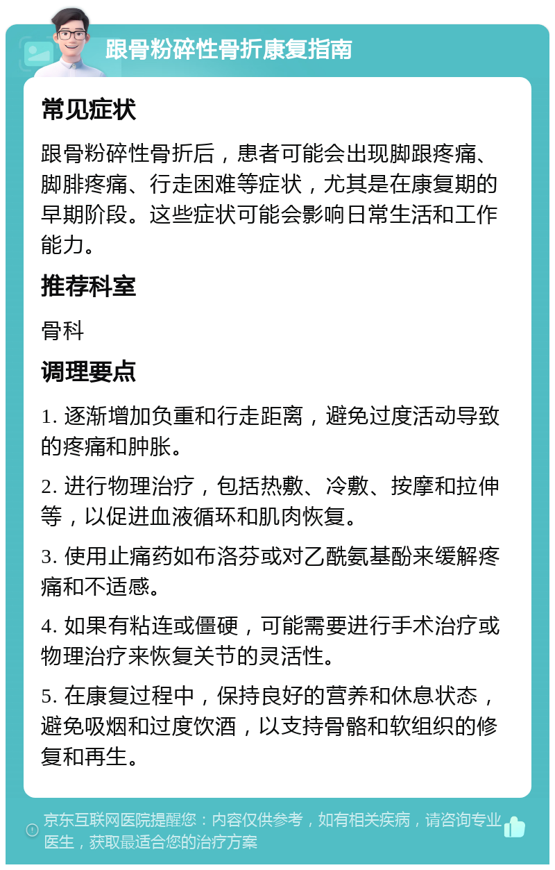 跟骨粉碎性骨折康复指南 常见症状 跟骨粉碎性骨折后，患者可能会出现脚跟疼痛、脚腓疼痛、行走困难等症状，尤其是在康复期的早期阶段。这些症状可能会影响日常生活和工作能力。 推荐科室 骨科 调理要点 1. 逐渐增加负重和行走距离，避免过度活动导致的疼痛和肿胀。 2. 进行物理治疗，包括热敷、冷敷、按摩和拉伸等，以促进血液循环和肌肉恢复。 3. 使用止痛药如布洛芬或对乙酰氨基酚来缓解疼痛和不适感。 4. 如果有粘连或僵硬，可能需要进行手术治疗或物理治疗来恢复关节的灵活性。 5. 在康复过程中，保持良好的营养和休息状态，避免吸烟和过度饮酒，以支持骨骼和软组织的修复和再生。