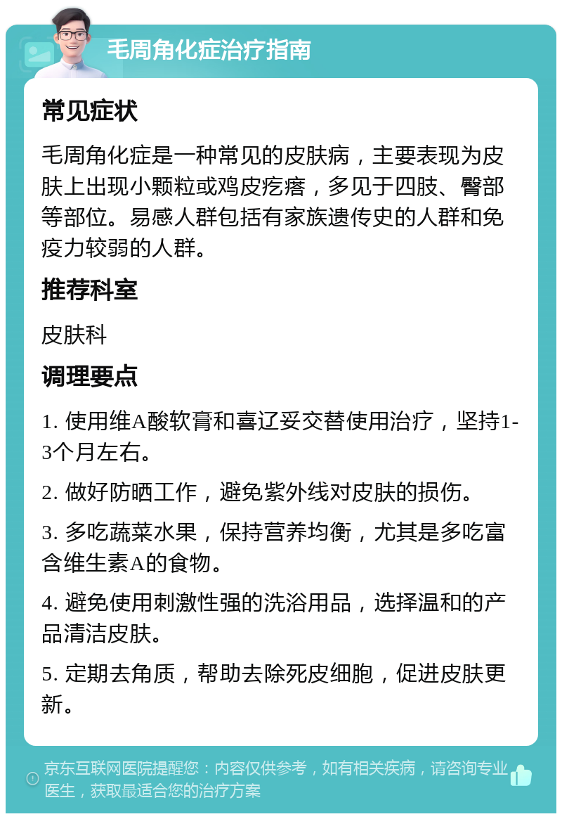 毛周角化症治疗指南 常见症状 毛周角化症是一种常见的皮肤病，主要表现为皮肤上出现小颗粒或鸡皮疙瘩，多见于四肢、臀部等部位。易感人群包括有家族遗传史的人群和免疫力较弱的人群。 推荐科室 皮肤科 调理要点 1. 使用维A酸软膏和喜辽妥交替使用治疗，坚持1-3个月左右。 2. 做好防晒工作，避免紫外线对皮肤的损伤。 3. 多吃蔬菜水果，保持营养均衡，尤其是多吃富含维生素A的食物。 4. 避免使用刺激性强的洗浴用品，选择温和的产品清洁皮肤。 5. 定期去角质，帮助去除死皮细胞，促进皮肤更新。