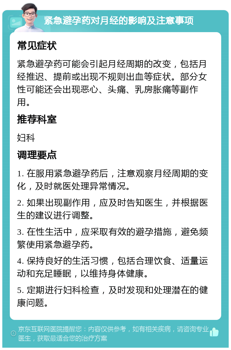 紧急避孕药对月经的影响及注意事项 常见症状 紧急避孕药可能会引起月经周期的改变，包括月经推迟、提前或出现不规则出血等症状。部分女性可能还会出现恶心、头痛、乳房胀痛等副作用。 推荐科室 妇科 调理要点 1. 在服用紧急避孕药后，注意观察月经周期的变化，及时就医处理异常情况。 2. 如果出现副作用，应及时告知医生，并根据医生的建议进行调整。 3. 在性生活中，应采取有效的避孕措施，避免频繁使用紧急避孕药。 4. 保持良好的生活习惯，包括合理饮食、适量运动和充足睡眠，以维持身体健康。 5. 定期进行妇科检查，及时发现和处理潜在的健康问题。