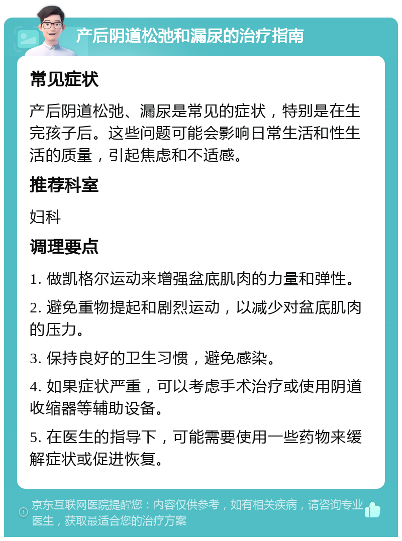 产后阴道松弛和漏尿的治疗指南 常见症状 产后阴道松弛、漏尿是常见的症状，特别是在生完孩子后。这些问题可能会影响日常生活和性生活的质量，引起焦虑和不适感。 推荐科室 妇科 调理要点 1. 做凯格尔运动来增强盆底肌肉的力量和弹性。 2. 避免重物提起和剧烈运动，以减少对盆底肌肉的压力。 3. 保持良好的卫生习惯，避免感染。 4. 如果症状严重，可以考虑手术治疗或使用阴道收缩器等辅助设备。 5. 在医生的指导下，可能需要使用一些药物来缓解症状或促进恢复。