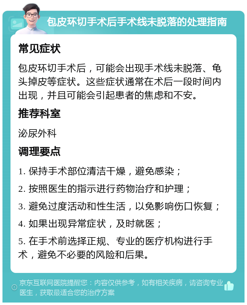 包皮环切手术后手术线未脱落的处理指南 常见症状 包皮环切手术后，可能会出现手术线未脱落、龟头掉皮等症状。这些症状通常在术后一段时间内出现，并且可能会引起患者的焦虑和不安。 推荐科室 泌尿外科 调理要点 1. 保持手术部位清洁干燥，避免感染； 2. 按照医生的指示进行药物治疗和护理； 3. 避免过度活动和性生活，以免影响伤口恢复； 4. 如果出现异常症状，及时就医； 5. 在手术前选择正规、专业的医疗机构进行手术，避免不必要的风险和后果。