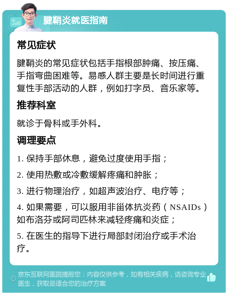 腱鞘炎就医指南 常见症状 腱鞘炎的常见症状包括手指根部肿痛、按压痛、手指弯曲困难等。易感人群主要是长时间进行重复性手部活动的人群，例如打字员、音乐家等。 推荐科室 就诊于骨科或手外科。 调理要点 1. 保持手部休息，避免过度使用手指； 2. 使用热敷或冷敷缓解疼痛和肿胀； 3. 进行物理治疗，如超声波治疗、电疗等； 4. 如果需要，可以服用非甾体抗炎药（NSAIDs）如布洛芬或阿司匹林来减轻疼痛和炎症； 5. 在医生的指导下进行局部封闭治疗或手术治疗。