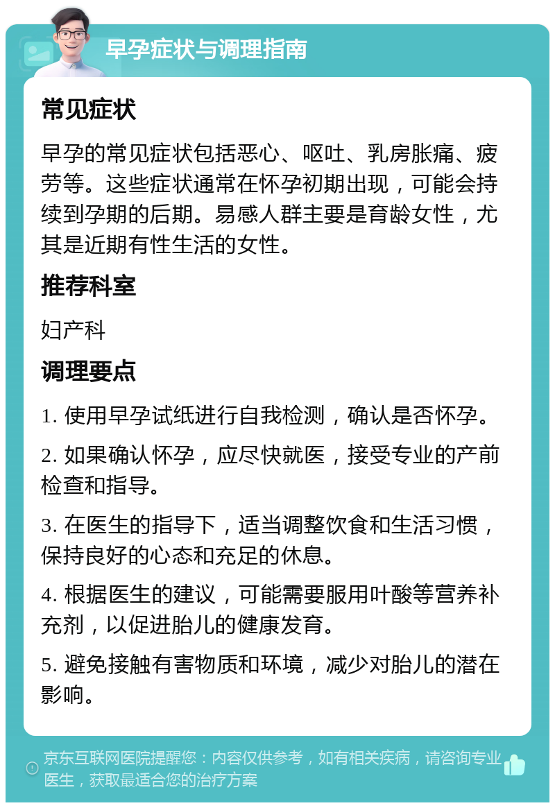 早孕症状与调理指南 常见症状 早孕的常见症状包括恶心、呕吐、乳房胀痛、疲劳等。这些症状通常在怀孕初期出现，可能会持续到孕期的后期。易感人群主要是育龄女性，尤其是近期有性生活的女性。 推荐科室 妇产科 调理要点 1. 使用早孕试纸进行自我检测，确认是否怀孕。 2. 如果确认怀孕，应尽快就医，接受专业的产前检查和指导。 3. 在医生的指导下，适当调整饮食和生活习惯，保持良好的心态和充足的休息。 4. 根据医生的建议，可能需要服用叶酸等营养补充剂，以促进胎儿的健康发育。 5. 避免接触有害物质和环境，减少对胎儿的潜在影响。