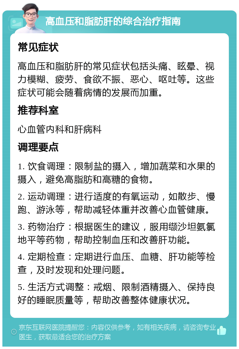 高血压和脂肪肝的综合治疗指南 常见症状 高血压和脂肪肝的常见症状包括头痛、眩晕、视力模糊、疲劳、食欲不振、恶心、呕吐等。这些症状可能会随着病情的发展而加重。 推荐科室 心血管内科和肝病科 调理要点 1. 饮食调理：限制盐的摄入，增加蔬菜和水果的摄入，避免高脂肪和高糖的食物。 2. 运动调理：进行适度的有氧运动，如散步、慢跑、游泳等，帮助减轻体重并改善心血管健康。 3. 药物治疗：根据医生的建议，服用缬沙坦氨氯地平等药物，帮助控制血压和改善肝功能。 4. 定期检查：定期进行血压、血糖、肝功能等检查，及时发现和处理问题。 5. 生活方式调整：戒烟、限制酒精摄入、保持良好的睡眠质量等，帮助改善整体健康状况。