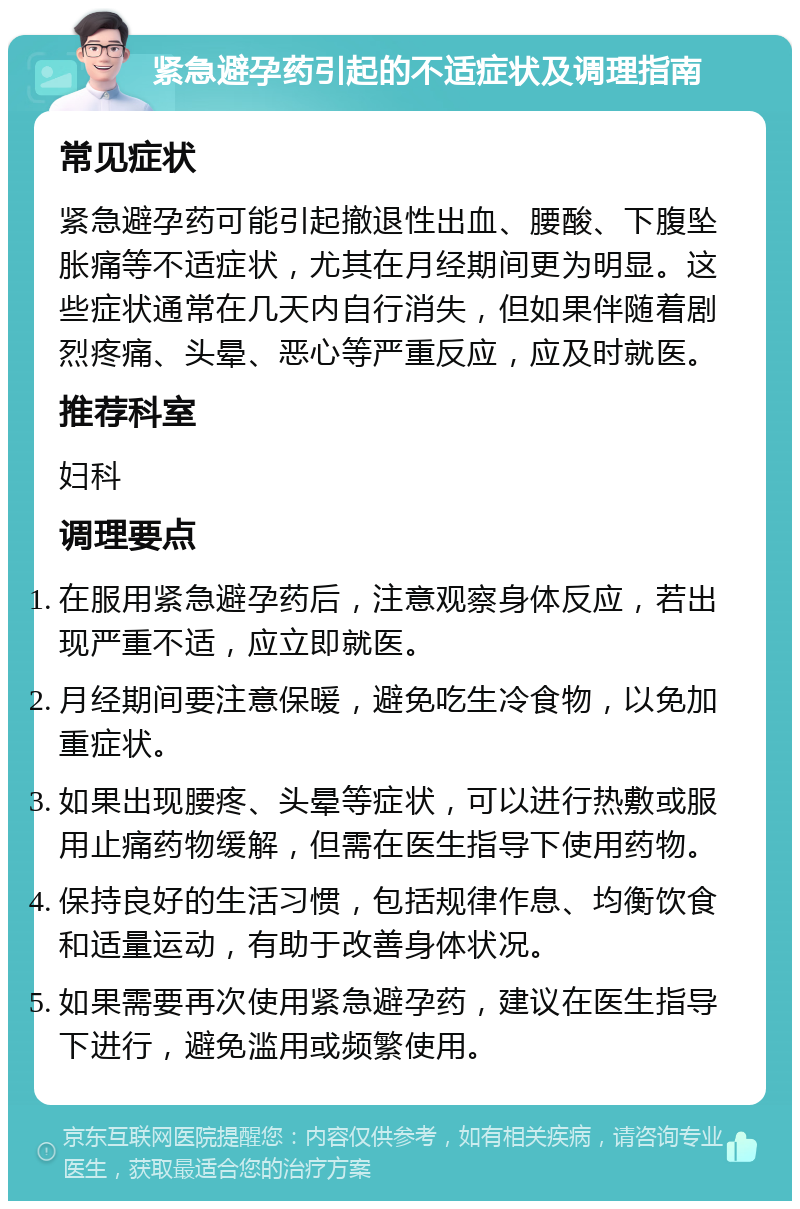 紧急避孕药引起的不适症状及调理指南 常见症状 紧急避孕药可能引起撤退性出血、腰酸、下腹坠胀痛等不适症状，尤其在月经期间更为明显。这些症状通常在几天内自行消失，但如果伴随着剧烈疼痛、头晕、恶心等严重反应，应及时就医。 推荐科室 妇科 调理要点 在服用紧急避孕药后，注意观察身体反应，若出现严重不适，应立即就医。 月经期间要注意保暖，避免吃生冷食物，以免加重症状。 如果出现腰疼、头晕等症状，可以进行热敷或服用止痛药物缓解，但需在医生指导下使用药物。 保持良好的生活习惯，包括规律作息、均衡饮食和适量运动，有助于改善身体状况。 如果需要再次使用紧急避孕药，建议在医生指导下进行，避免滥用或频繁使用。