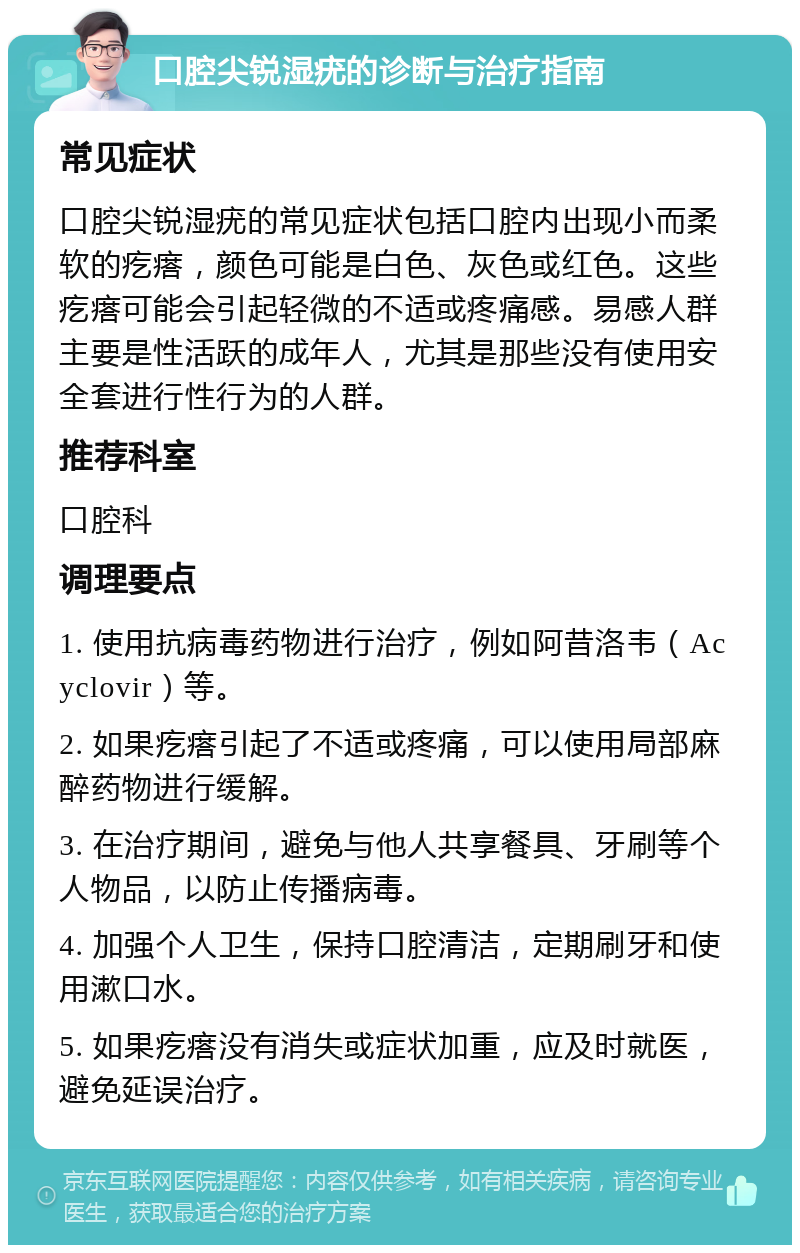 口腔尖锐湿疣的诊断与治疗指南 常见症状 口腔尖锐湿疣的常见症状包括口腔内出现小而柔软的疙瘩，颜色可能是白色、灰色或红色。这些疙瘩可能会引起轻微的不适或疼痛感。易感人群主要是性活跃的成年人，尤其是那些没有使用安全套进行性行为的人群。 推荐科室 口腔科 调理要点 1. 使用抗病毒药物进行治疗，例如阿昔洛韦（Acyclovir）等。 2. 如果疙瘩引起了不适或疼痛，可以使用局部麻醉药物进行缓解。 3. 在治疗期间，避免与他人共享餐具、牙刷等个人物品，以防止传播病毒。 4. 加强个人卫生，保持口腔清洁，定期刷牙和使用漱口水。 5. 如果疙瘩没有消失或症状加重，应及时就医，避免延误治疗。