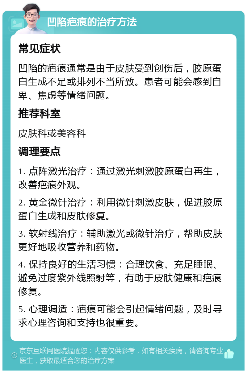 凹陷疤痕的治疗方法 常见症状 凹陷的疤痕通常是由于皮肤受到创伤后，胶原蛋白生成不足或排列不当所致。患者可能会感到自卑、焦虑等情绪问题。 推荐科室 皮肤科或美容科 调理要点 1. 点阵激光治疗：通过激光刺激胶原蛋白再生，改善疤痕外观。 2. 黄金微针治疗：利用微针刺激皮肤，促进胶原蛋白生成和皮肤修复。 3. 软射线治疗：辅助激光或微针治疗，帮助皮肤更好地吸收营养和药物。 4. 保持良好的生活习惯：合理饮食、充足睡眠、避免过度紫外线照射等，有助于皮肤健康和疤痕修复。 5. 心理调适：疤痕可能会引起情绪问题，及时寻求心理咨询和支持也很重要。