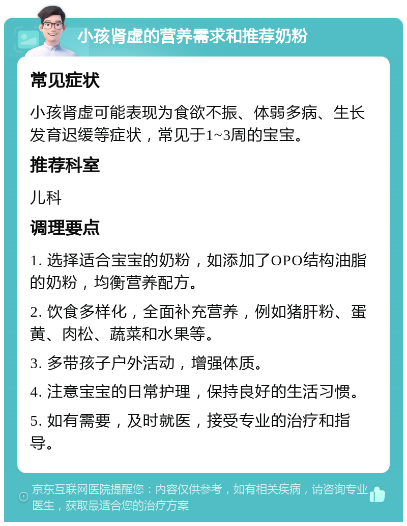 小孩肾虚的营养需求和推荐奶粉 常见症状 小孩肾虚可能表现为食欲不振、体弱多病、生长发育迟缓等症状，常见于1~3周的宝宝。 推荐科室 儿科 调理要点 1. 选择适合宝宝的奶粉，如添加了OPO结构油脂的奶粉，均衡营养配方。 2. 饮食多样化，全面补充营养，例如猪肝粉、蛋黄、肉松、蔬菜和水果等。 3. 多带孩子户外活动，增强体质。 4. 注意宝宝的日常护理，保持良好的生活习惯。 5. 如有需要，及时就医，接受专业的治疗和指导。