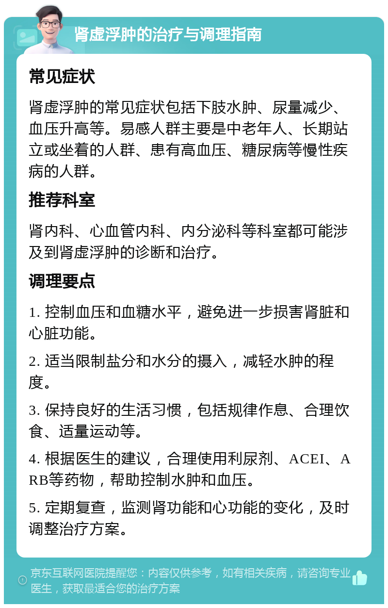 肾虚浮肿的治疗与调理指南 常见症状 肾虚浮肿的常见症状包括下肢水肿、尿量减少、血压升高等。易感人群主要是中老年人、长期站立或坐着的人群、患有高血压、糖尿病等慢性疾病的人群。 推荐科室 肾内科、心血管内科、内分泌科等科室都可能涉及到肾虚浮肿的诊断和治疗。 调理要点 1. 控制血压和血糖水平，避免进一步损害肾脏和心脏功能。 2. 适当限制盐分和水分的摄入，减轻水肿的程度。 3. 保持良好的生活习惯，包括规律作息、合理饮食、适量运动等。 4. 根据医生的建议，合理使用利尿剂、ACEI、ARB等药物，帮助控制水肿和血压。 5. 定期复查，监测肾功能和心功能的变化，及时调整治疗方案。