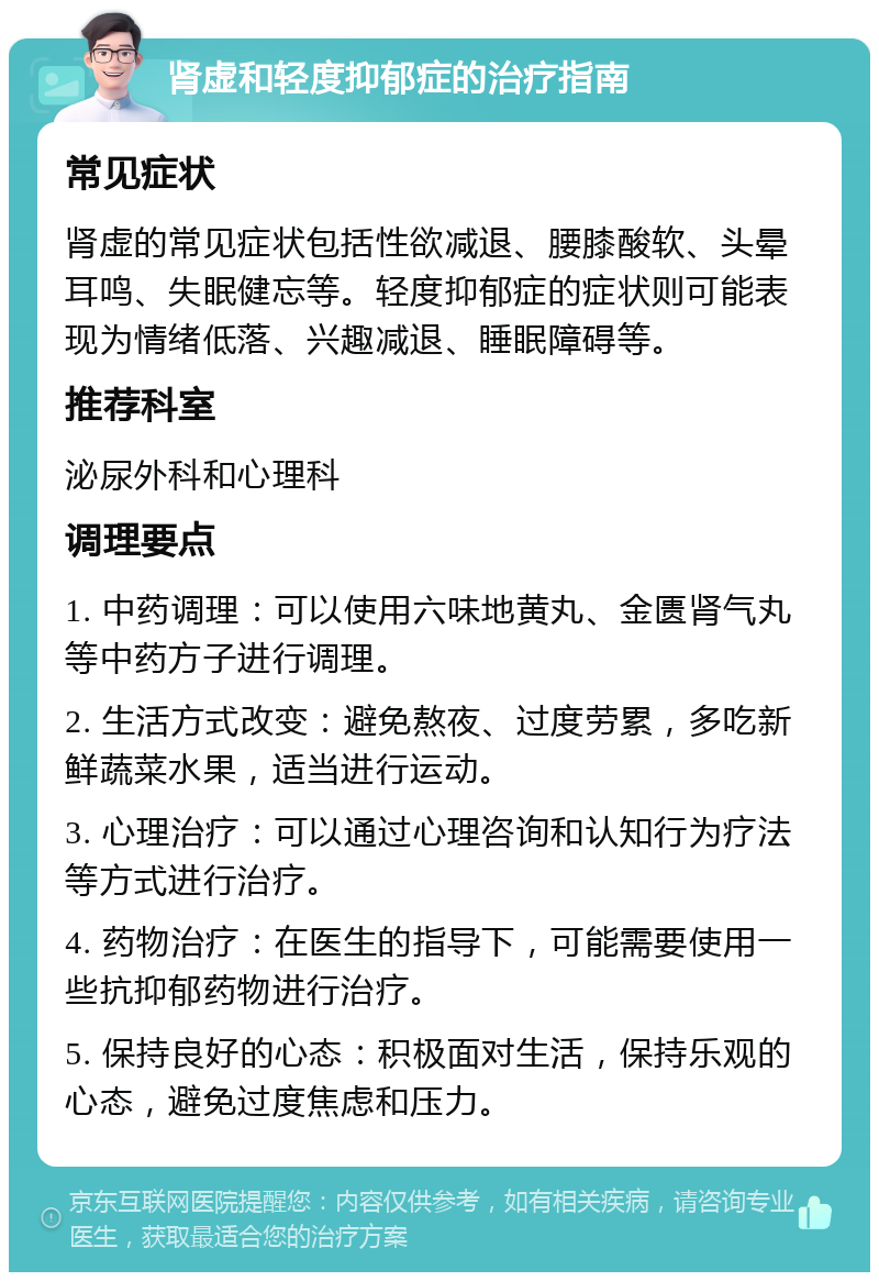 肾虚和轻度抑郁症的治疗指南 常见症状 肾虚的常见症状包括性欲减退、腰膝酸软、头晕耳鸣、失眠健忘等。轻度抑郁症的症状则可能表现为情绪低落、兴趣减退、睡眠障碍等。 推荐科室 泌尿外科和心理科 调理要点 1. 中药调理：可以使用六味地黄丸、金匮肾气丸等中药方子进行调理。 2. 生活方式改变：避免熬夜、过度劳累，多吃新鲜蔬菜水果，适当进行运动。 3. 心理治疗：可以通过心理咨询和认知行为疗法等方式进行治疗。 4. 药物治疗：在医生的指导下，可能需要使用一些抗抑郁药物进行治疗。 5. 保持良好的心态：积极面对生活，保持乐观的心态，避免过度焦虑和压力。