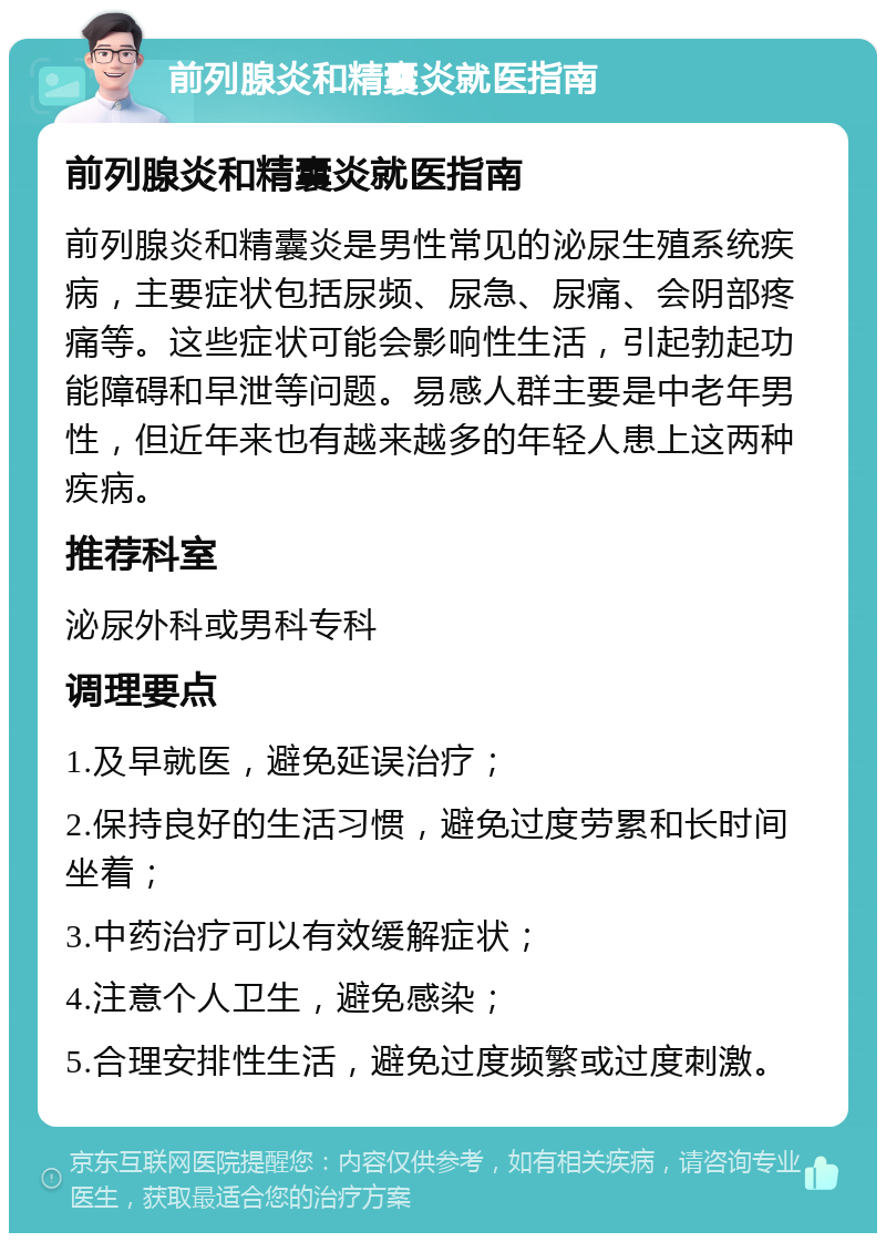 前列腺炎和精囊炎就医指南 前列腺炎和精囊炎就医指南 前列腺炎和精囊炎是男性常见的泌尿生殖系统疾病，主要症状包括尿频、尿急、尿痛、会阴部疼痛等。这些症状可能会影响性生活，引起勃起功能障碍和早泄等问题。易感人群主要是中老年男性，但近年来也有越来越多的年轻人患上这两种疾病。 推荐科室 泌尿外科或男科专科 调理要点 1.及早就医，避免延误治疗； 2.保持良好的生活习惯，避免过度劳累和长时间坐着； 3.中药治疗可以有效缓解症状； 4.注意个人卫生，避免感染； 5.合理安排性生活，避免过度频繁或过度刺激。