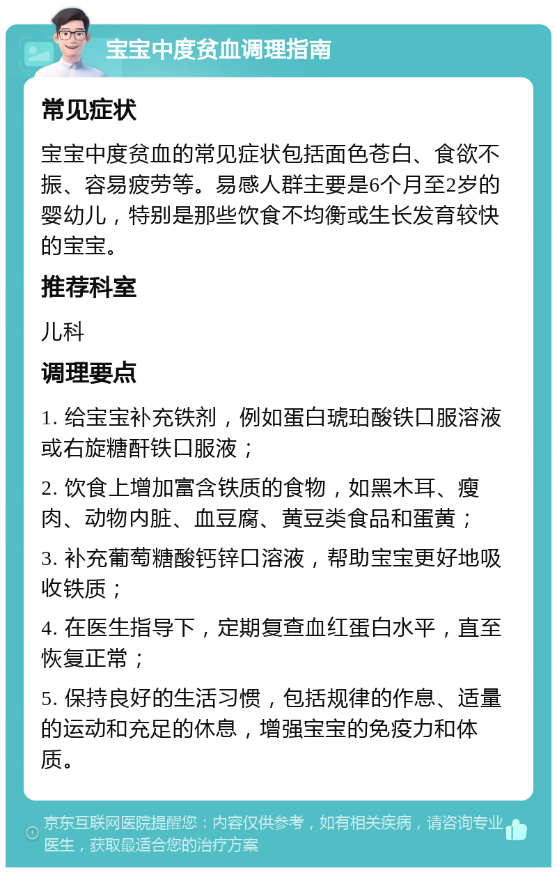 宝宝中度贫血调理指南 常见症状 宝宝中度贫血的常见症状包括面色苍白、食欲不振、容易疲劳等。易感人群主要是6个月至2岁的婴幼儿，特别是那些饮食不均衡或生长发育较快的宝宝。 推荐科室 儿科 调理要点 1. 给宝宝补充铁剂，例如蛋白琥珀酸铁口服溶液或右旋糖酐铁口服液； 2. 饮食上增加富含铁质的食物，如黑木耳、瘦肉、动物内脏、血豆腐、黄豆类食品和蛋黄； 3. 补充葡萄糖酸钙锌口溶液，帮助宝宝更好地吸收铁质； 4. 在医生指导下，定期复查血红蛋白水平，直至恢复正常； 5. 保持良好的生活习惯，包括规律的作息、适量的运动和充足的休息，增强宝宝的免疫力和体质。