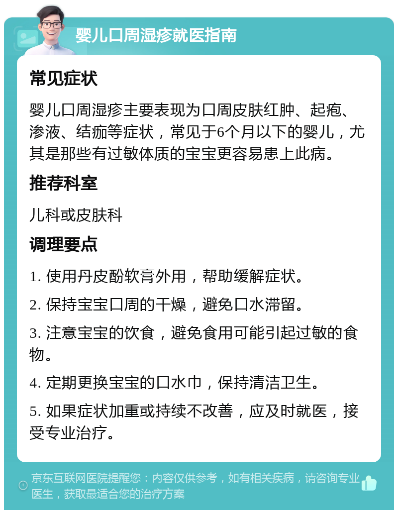 婴儿口周湿疹就医指南 常见症状 婴儿口周湿疹主要表现为口周皮肤红肿、起疱、渗液、结痂等症状，常见于6个月以下的婴儿，尤其是那些有过敏体质的宝宝更容易患上此病。 推荐科室 儿科或皮肤科 调理要点 1. 使用丹皮酚软膏外用，帮助缓解症状。 2. 保持宝宝口周的干燥，避免口水滞留。 3. 注意宝宝的饮食，避免食用可能引起过敏的食物。 4. 定期更换宝宝的口水巾，保持清洁卫生。 5. 如果症状加重或持续不改善，应及时就医，接受专业治疗。