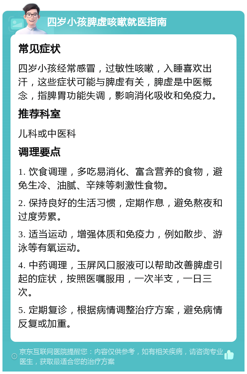 四岁小孩脾虚咳嗽就医指南 常见症状 四岁小孩经常感冒，过敏性咳嗽，入睡喜欢出汗，这些症状可能与脾虚有关，脾虚是中医概念，指脾胃功能失调，影响消化吸收和免疫力。 推荐科室 儿科或中医科 调理要点 1. 饮食调理，多吃易消化、富含营养的食物，避免生冷、油腻、辛辣等刺激性食物。 2. 保持良好的生活习惯，定期作息，避免熬夜和过度劳累。 3. 适当运动，增强体质和免疫力，例如散步、游泳等有氧运动。 4. 中药调理，玉屏风口服液可以帮助改善脾虚引起的症状，按照医嘱服用，一次半支，一日三次。 5. 定期复诊，根据病情调整治疗方案，避免病情反复或加重。