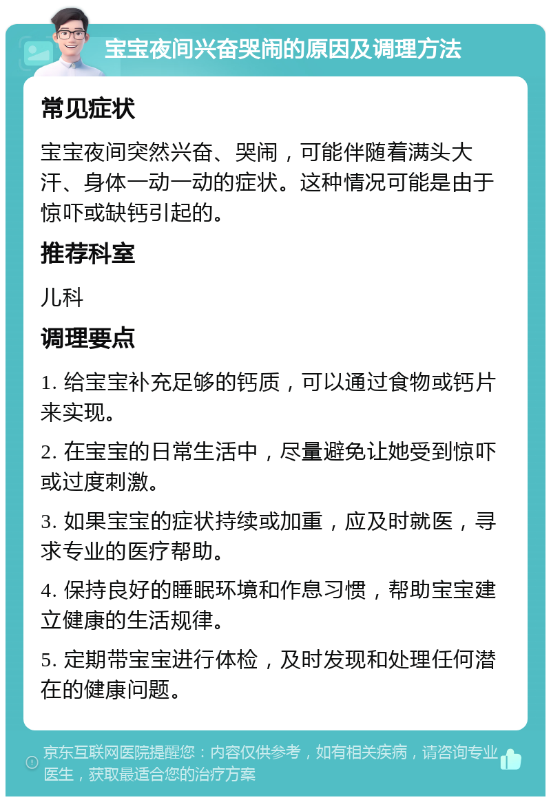 宝宝夜间兴奋哭闹的原因及调理方法 常见症状 宝宝夜间突然兴奋、哭闹，可能伴随着满头大汗、身体一动一动的症状。这种情况可能是由于惊吓或缺钙引起的。 推荐科室 儿科 调理要点 1. 给宝宝补充足够的钙质，可以通过食物或钙片来实现。 2. 在宝宝的日常生活中，尽量避免让她受到惊吓或过度刺激。 3. 如果宝宝的症状持续或加重，应及时就医，寻求专业的医疗帮助。 4. 保持良好的睡眠环境和作息习惯，帮助宝宝建立健康的生活规律。 5. 定期带宝宝进行体检，及时发现和处理任何潜在的健康问题。