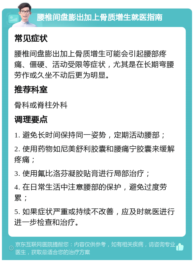 腰椎间盘膨出加上骨质增生就医指南 常见症状 腰椎间盘膨出加上骨质增生可能会引起腰部疼痛、僵硬、活动受限等症状，尤其是在长期弯腰劳作或久坐不动后更为明显。 推荐科室 骨科或脊柱外科 调理要点 1. 避免长时间保持同一姿势，定期活动腰部； 2. 使用药物如尼美舒利胶囊和腰痛宁胶囊来缓解疼痛； 3. 使用氟比洛芬凝胶贴膏进行局部治疗； 4. 在日常生活中注意腰部的保护，避免过度劳累； 5. 如果症状严重或持续不改善，应及时就医进行进一步检查和治疗。