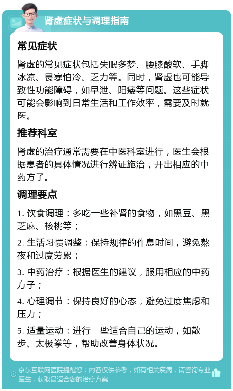 肾虚症状与调理指南 常见症状 肾虚的常见症状包括失眠多梦、腰膝酸软、手脚冰凉、畏寒怕冷、乏力等。同时，肾虚也可能导致性功能障碍，如早泄、阳痿等问题。这些症状可能会影响到日常生活和工作效率，需要及时就医。 推荐科室 肾虚的治疗通常需要在中医科室进行，医生会根据患者的具体情况进行辨证施治，开出相应的中药方子。 调理要点 1. 饮食调理：多吃一些补肾的食物，如黑豆、黑芝麻、核桃等； 2. 生活习惯调整：保持规律的作息时间，避免熬夜和过度劳累； 3. 中药治疗：根据医生的建议，服用相应的中药方子； 4. 心理调节：保持良好的心态，避免过度焦虑和压力； 5. 适量运动：进行一些适合自己的运动，如散步、太极拳等，帮助改善身体状况。