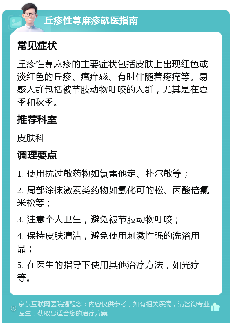 丘疹性荨麻疹就医指南 常见症状 丘疹性荨麻疹的主要症状包括皮肤上出现红色或淡红色的丘疹、瘙痒感、有时伴随着疼痛等。易感人群包括被节肢动物叮咬的人群，尤其是在夏季和秋季。 推荐科室 皮肤科 调理要点 1. 使用抗过敏药物如氯雷他定、扑尔敏等； 2. 局部涂抹激素类药物如氢化可的松、丙酸倍氯米松等； 3. 注意个人卫生，避免被节肢动物叮咬； 4. 保持皮肤清洁，避免使用刺激性强的洗浴用品； 5. 在医生的指导下使用其他治疗方法，如光疗等。